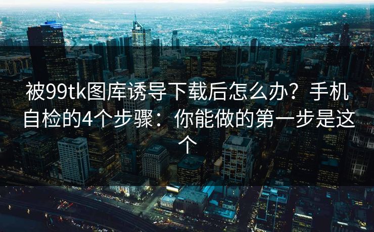 被99tk图库诱导下载后怎么办？手机自检的4个步骤：你能做的第一步是这个
