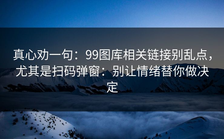 真心劝一句：99图库相关链接别乱点，尤其是扫码弹窗：别让情绪替你做决定