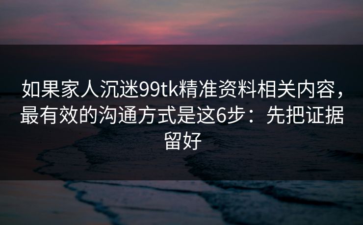 如果家人沉迷99tk精准资料相关内容，最有效的沟通方式是这6步：先把证据留好