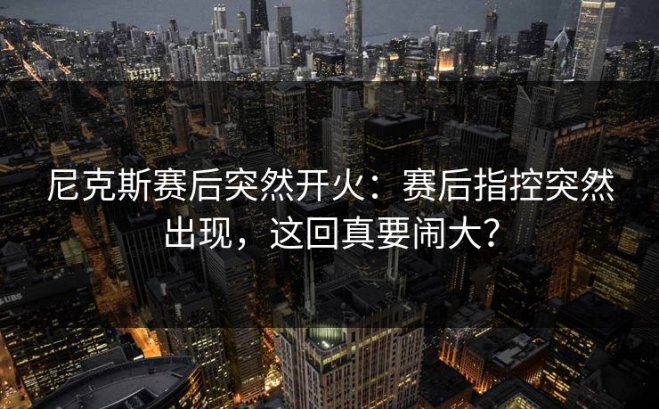 尼克斯赛后突然开火：赛后指控突然出现，这回真要闹大？