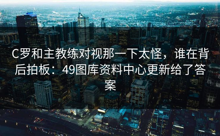 C罗和主教练对视那一下太怪，谁在背后拍板：49图库资料中心更新给了答案
