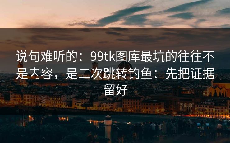 说句难听的：99tk图库最坑的往往不是内容，是二次跳转钓鱼：先把证据留好