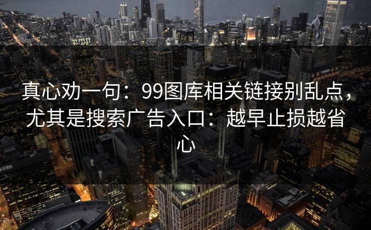 真心劝一句：99图库相关链接别乱点，尤其是搜索广告入口：越早止损越省心