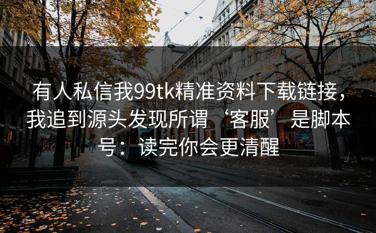 有人私信我99tk精准资料下载链接，我追到源头发现所谓‘客服’是脚本号：读完你会更清醒
