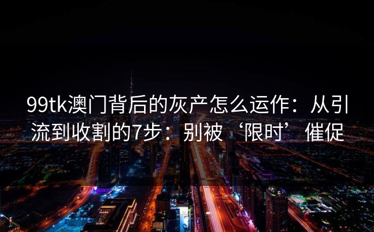 99tk澳门背后的灰产怎么运作：从引流到收割的7步：别被‘限时’催促