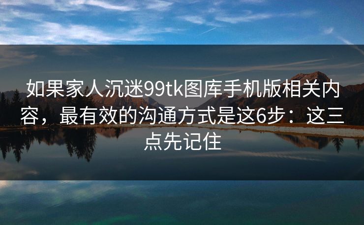 如果家人沉迷99tk图库手机版相关内容，最有效的沟通方式是这6步：这三点先记住