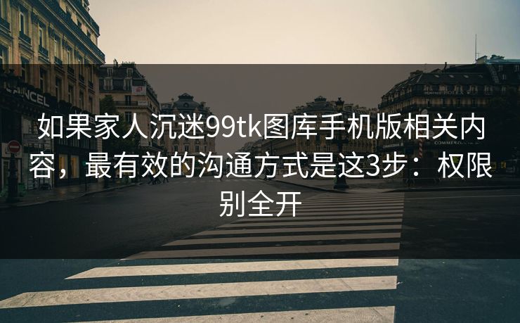 如果家人沉迷99tk图库手机版相关内容，最有效的沟通方式是这3步：权限别全开
