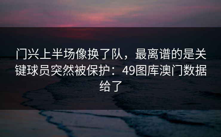 门兴上半场像换了队，最离谱的是关键球员突然被保护：49图库澳门数据给了