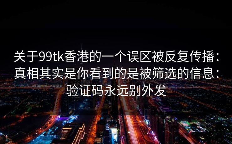 关于99tk香港的一个误区被反复传播：真相其实是你看到的是被筛选的信息：验证码永远别外发