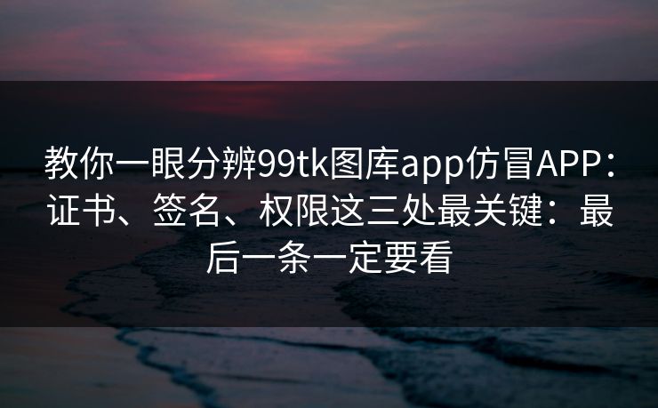 教你一眼分辨99tk图库app仿冒APP：证书、签名、权限这三处最关键：最后一条一定要看