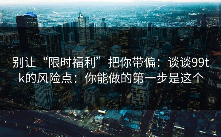别让“限时福利”把你带偏：谈谈99tk的风险点：你能做的第一步是这个