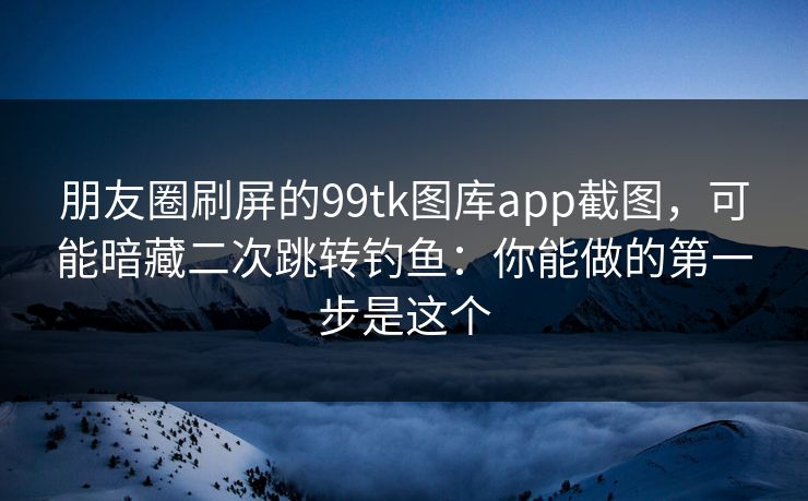 朋友圈刷屏的99tk图库app截图，可能暗藏二次跳转钓鱼：你能做的第一步是这个