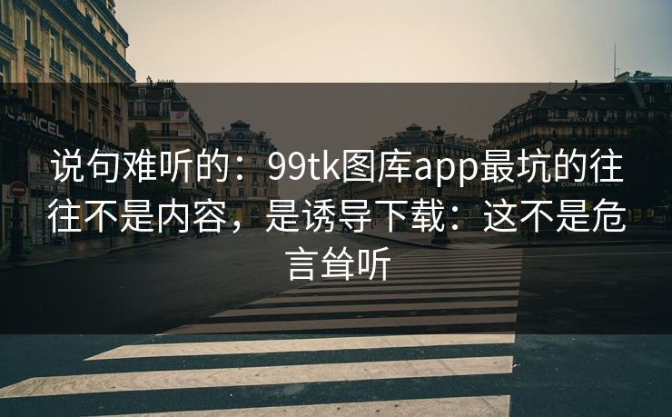 说句难听的：99tk图库app最坑的往往不是内容，是诱导下载：这不是危言耸听