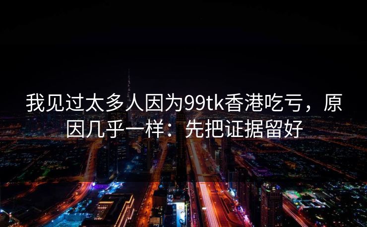 我见过太多人因为99tk香港吃亏,原因几乎一样:先把证据留好 我见过太多人因为99tk香港吃亏,原因几乎一样:先把证据留好