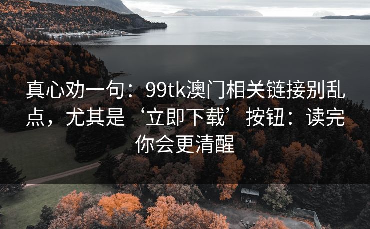 真心劝一句:99tk澳门相关链接别乱点,尤其是‘立即下载’按钮:读完你会更清醒 真心劝一句:99tk澳门相关链接别乱点,尤其是‘立即下载’按钮:读完你会更清醒